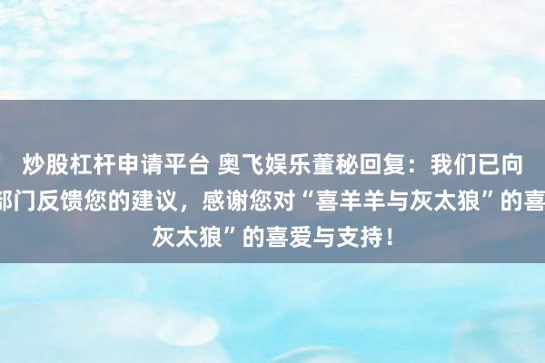 炒股杠杆申请平台 奥飞娱乐董秘回复：我们已向相关业务部门反馈您的建议，感谢您对“喜羊羊与灰太狼”的喜爱与支持！