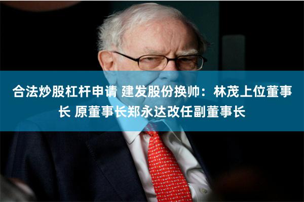 合法炒股杠杆申请 建发股份换帅：林茂上位董事长 原董事长郑永达改任副董事长