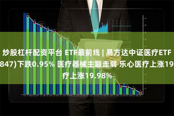 炒股杠杆配资平台 ETF最前线 | 易方达中证医疗ETF(159847)下跌0.95% 医疗器械主题走弱 乐心医疗上涨19.98%