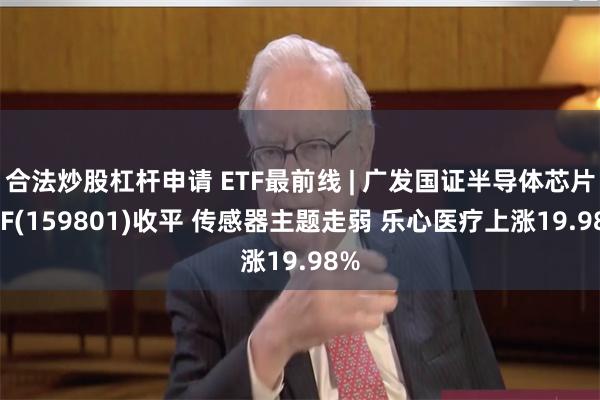 合法炒股杠杆申请 ETF最前线 | 广发国证半导体芯片ETF(159801)收平 传感器主题走弱 乐心医疗上涨19.98%