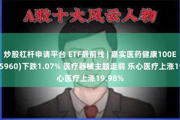 炒股杠杆申请平台 ETF最前线 | 嘉实医药健康100ETF(515960)下跌1.07% 医疗器械主题走弱 乐心医疗上涨19.98%